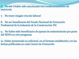 6.   No ser o haber sido sancionado con condicionamiento de matricula7.   No tener ningún vínculo laboral8.   No ser beneficiario del Fondo Nacional de Formación Profesional de la Industria de la Construcción FIC9.   No haber sido beneficiario de apoyos de sostenimiento por parte del SENA en otro programa10. Haber presentado su solicitud, en el formato establecido y en las fechas publicadas en cada Centro de Formación