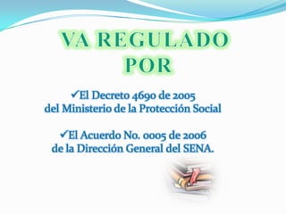 VA REGULADO POREl Decreto 4690 de 2005 del Ministerio de la Protección SocialEl Acuerdo No. 0005 de 2006 de la Dirección General del SENA. 