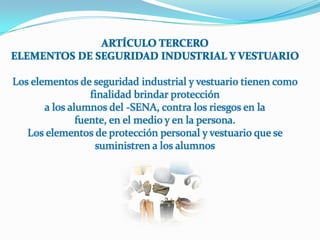 ARTÍCULO TERCEROELEMENTOS DE SEGURIDAD INDUSTRIAL Y VESTUARIOLos elementos de seguridad industrial y vestuario tienen como finalidad brindar proteccióna los alumnos del -SENA, contra los riesgos en lafuente, en el medio y en la persona.Los elementos de protección personal y vestuario que se suministren a los alumnos