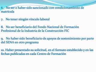 6. No ser o haber sido sancionado con condicionamiento de
matricula

7. No tener ningún vínculo laboral

8. No ser beneficiario del Fondo Nacional de Formación
Profesional de la Industria de la Construcción FIC

9. No haber sido beneficiario de apoyos de sostenimiento por parte
del SENA en otro programa

10. Haber presentado su solicitud, en el formato establecido y en las
fechas publicadas en cada Centro de Formación
 