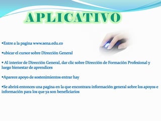 Entre a la pagina www.sena.edu.co

ubicar el cursor sobre Dirección General

 Al interior de Dirección General, dar clic sobre Dirección de Formación Profesional y
luego bienestar de aprendices

Aparece apoyo de sostenimientos entrar hay

Se abrirá entonces una pagina en la que encontrara información general sobre los apoyos e
información para los que ya son beneficiarios
 