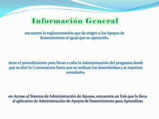 encuentra la reglamentación que da origen a los Apoyos de
                 Sostenimiento al igual que su operación.




tiene el procedimiento para llevar a cabo la Administración del programa desde
que se abre la Convocatoria hasta que se realizan los desembolsos y se reportan
                                   novedades.




en Acceso al Sistema de Administración de Apoyos, encuentra un link que lo lleva
  al aplicativo de Administración de Apoyos de Sostenimiento para Aprendices
 