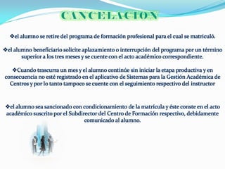 el alumno se retire del programa de formación profesional para el cual se matriculó.

el alumno beneficiario solicite aplazamiento o interrupción del programa por un término
       superior a los tres meses y se cuente con el acto académico correspondiente.

   Cuando trascurra un mes y el alumno continúe sin iniciar la etapa productiva y en
consecuencia no esté registrado en el aplicativo de Sistemas para la Gestión Académica de
  Centros y por lo tanto tampoco se cuente con el seguimiento respectivo del instructor



el alumno sea sancionado con condicionamiento de la matrícula y éste conste en el acto
académico suscrito por el Subdirector del Centro de Formación respectivo, debidamente
                                comunicado al alumno.
 