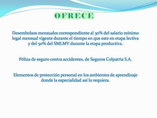 Desembolsos mensuales correspondiente al 30% del salario mínimo
legal mensual vigente durante el tiempo en que este en etapa lectiva
        y del 50% del SMLMV durante la etapa productiva.


   Póliza de seguro contra accidentes, de Seguros Colpatria S.A.


Elementos de protección personal en los ambientes de aprendizaje
              donde la especialidad así lo requiera.
 