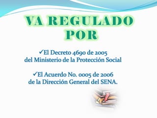 El Decreto 4690 de 2005
del Ministerio de la Protección Social

  El Acuerdo No. 0005 de 2006
 de la Dirección General del SENA.
 