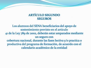 ARTÍCULO SEGUNDO
                       SEGUROS

      Los alumnos del SENA beneficiarios del apoyo de
             sostenimiento previsto en el artículo
41 de la Ley 789 de 2002, deberán estar amparados mediante
                        un seguro con
 cobertura nacional, durante las fases lectiva y/o practica o
 productiva del programa de formación, de acuerdo con el
              calendario académico de la entidad
 