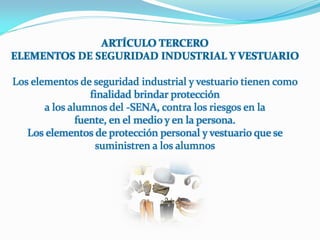 ARTÍCULO TERCERO
ELEMENTOS DE SEGURIDAD INDUSTRIAL Y VESTUARIO

Los elementos de seguridad industrial y vestuario tienen como
                  finalidad brindar protección
       a los alumnos del -SENA, contra los riesgos en la
               fuente, en el medio y en la persona.
   Los elementos de protección personal y vestuario que se
                   suministren a los alumnos
 