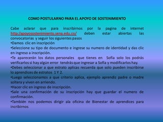 COMO POSTULARNO PARA EL APOYO DE SOSTENIMIENTO

Cabe aclarar que para inscribirnos por la pagina de internet
http:/apoyosostenimiento.sena.edu.co/         deben      estar     abiertas      las
convocatorias y seguir los siguientes pasos
•Damos clic en inscripción
•Seleccione su tipo de documento e ingrese su numero de identidad y das clic
en ingreso a inscripción.
•Te aparecerán los datos personales que tienes en Sofía solo los podrás
verificarlos si hay algún error tendrás que ingresar a Sofía y modificarlos hay.
•Debes seleccionar a que estrato aplicas recuerda que solo pueden inscribirse
lo aprendices de estratos 1 Y 2.
•Luego seleccionamos a que criterio aplica, ejemplo aprendiz padre o madre
soltera y viven en arriendo.
•Hacer clic en ingreso de inscripción.
•Sale una confirmación de su inscripción hay que guardar el numero de
confirmación.
•También nos podemos dirigir ala oficina de Bienestar de aprendices para
incribirnos
 