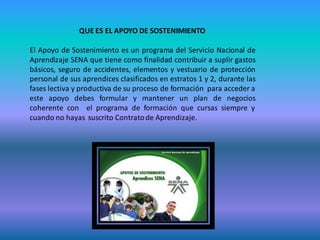 QUE ES EL APOYO DE SOSTENIMIENTO

El Apoyo de Sostenimiento es un programa del Servicio Nacional de
Aprendizaje SENA que tiene como finalidad contribuir a suplir gastos
básicos, seguro de accidentes, elementos y vestuario de protección
personal de sus aprendices clasificados en estratos 1 y 2, durante las
fases lectiva y productiva de su proceso de formación para acceder a
este apoyo debes formular y mantener un plan de negocios
coherente con el programa de formación que cursas siempre y
cuando no hayas suscrito Contrato de Aprendizaje.
 