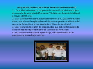REQUISITOS ESTABLECIDOS PARA APOYO DE SOSTENIMIENTO
1. . Estar Matriculado en un programa de formación profesional objeto
de contrato de aprendizaje (Formación Titulada con duración total igual
o mayor a 880 horas)
2. Estar clasificado en estratos socioeconómicos 1 o 2 (Esta información
debe coincidir con la registrada en el sistema de gestión académica, del
centro de formación a la que aportaste el día de tu matricula.)
3. Estar formulando su plan de negocio, idea que debe estar registrada
en la unidad de emprendimiento de tu centro de formación.
4. No contar con contrato de aprendizaje, ni haberlo tenido en un
programa de aprendizaje anterior.
 
