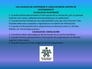 LAS CAUSALES DE SUSPENSION O CANCELACION DE APOYOS DE
                                  SOSTENIMIENTO
                             CAUSALES DE SUSPENSIÓN
1. Cuando solicite aplazamiento o interrupción de su formación, por un periodo
hasta de tres meses, debidamente aprobados por el subdirector.
2. Cuando solicite traslado de una especialidad a otra, por una única vez. Este
traslado debe estar aceptado y registrado en el sistema de información.
3. Cuando a la finalización de tu etapa lectiva, te demores entre 5 y 30 días
hábiles, sin iniciar etapa practica.
                            CAUSALES DE CANCELACIÓN
1. Cuando te retires del programa de formación en el cual te inscribiste.
2. Cuando solicites aplazamiento o interrupción de programa por un término
superior a tres meses.
3. Cuando trascurra un mes y sigas sin iniciar etapa lectiva.
 
