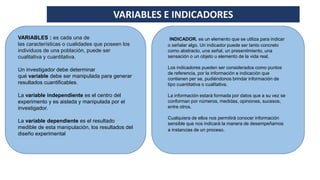 VARIABLES E INDICADORES
VARIABLES : es cada una de
las características o cualidades que poseen los
individuos de una población, puede ser
cualitativa y cuantitativa.
Un investigador debe determinar
qué variable debe ser manipulada para generar
resultados cuantificables.
La variable independiente es el centro del
experimento y es aislada y manipulada por el
investigador.
La variable dependiente es el resultado
medible de esta manipulación, los resultados del
diseño experimental
INDICADOR. es un elemento que se utiliza para indicar
o señalar algo. Un indicador puede ser tanto concreto
como abstracto, una señal, un presentimiento, una
sensación o un objeto u elemento de la vida real.
Los indicadores pueden ser considerados como puntos
de referencia, por la información e indicación que
contienen per se, pudiéndonos brindar información de
tipo cuantitativa o cualitativa.
La información estará formada por datos que a su vez se
conforman por números, medidas, opiniones, sucesos,
entre otros.
Cualquiera de ellos nos permitirá conocer información
sensible que nos indicará la manera de desempeñarnos
a instancias de un proceso.
 