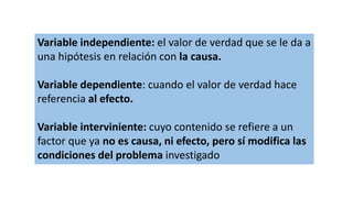 Variable independiente: el valor de verdad que se le da a
una hipótesis en relación con la causa.
Variable dependiente: cuando el valor de verdad hace
referencia al efecto.
Variable interviniente: cuyo contenido se refiere a un
factor que ya no es causa, ni efecto, pero sí modifica las
condiciones del problema investigado
 