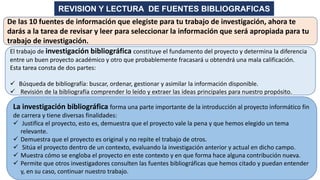 REVISION Y LECTURA DE FUENTES BIBLIOGRAFICAS
El trabajo de investigación bibliográfica constituye el fundamento del proyecto y determina la diferencia
entre un buen proyecto académico y otro que probablemente fracasará u obtendrá una mala calificación.
Esta tarea consta de dos partes:
✓ Búsqueda de bibliografía: buscar, ordenar, gestionar y asimilar la información disponible.
✓ Revisión de la bibliografía comprender lo leído y extraer las ideas principales para nuestro propósito.
La investigación bibliográfica forma una parte importante de la introducción al proyecto informático fin
de carrera y tiene diversas finalidades:
✓ Justifica el proyecto, esto es, demuestra que el proyecto vale la pena y que hemos elegido un tema
relevante.
✓ Demuestra que el proyecto es original y no repite el trabajo de otros.
✓ Sitúa el proyecto dentro de un contexto, evaluando la investigación anterior y actual en dicho campo.
✓ Muestra cómo se engloba el proyecto en este contexto y en que forma hace alguna contribución nueva.
✓ Permite que otros investigadores consulten las fuentes bibliográficas que hemos citado y puedan entender
y, en su caso, continuar nuestro trabajo.
De las 10 fuentes de información que elegiste para tu trabajo de investigación, ahora te
darás a la tarea de revisar y leer para seleccionar la información que será apropiada para tu
trabajo de investigación.
 