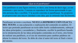 ¿Que es el parafraseo?
Una paráfrasis es una figura retórica, es decir, una forma de decir algo, ya sea
oralmente o por escrito. Consiste en reproducir de forma aproximada lo que
otra persona dijo o escribió. Y la acción concreta es parafrasear. Su propósito
es proporcionar una mayor claridad a una idea, que se entiende más fácilmente.
Parafrasear un texto o escritura. NO ES LA REPRODUCCIÓN EXACTA
DEL TEXTO, es una aclaración o explicación del contenido en análisis. El
lector que pretende parafrasear un texto debe leerlo cuidadosamente, subrayar
las ideas principales y secundarias y, finalmente, escribir la paráfrasis basada
en la interpretación de las ideas principales contenidas en el texto, otra forma
de realizar una paráfrasis, es el uso de sinonimia para cambiar palabras sin
alterar la sintaxis del texto. Se debe de citar el autor del texto al final o inicio
del mismo.
 