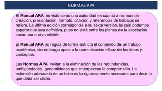 El Manual APA es visto como una autoridad en cuanto a normas de
creación, presentación, formato, citación y referencias de trabajos se
refiere. La última edición corresponde a su sexta versión, la cual podemos
esperar que sea definitiva, pues no está entre los planes de la asociación
sacar una nueva edición.
El Manual APA no regula de forma estricta el contenido de un trabajo
académico, sin embargo apela a la comunicación eficaz de las ideas y
conceptos.
Las Normas APA invitan a la eliminación de las redundancias,
ambigüedades, generalidades que entorpezcan la comprensión. La
extensión adecuada de un texto es la rigurosamente necesaria para decir lo
que deba ser dicho.
NORMAS APA
 