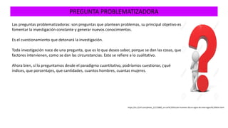 PREGUNTA PROBLEMATIZADORA
https://es.123rf.com/photo_22175869_un-car%C3%A1cter-humano-3d-un-signo-de-interrogaci%C3%B3n.html
Las preguntas problematizadoras: son preguntas que plantean problemas, su principal objetivo es
fomentar la investigación constante y generar nuevos conocimientos.
Es el cuestionamiento que detonará la investigación.
Toda investigación nace de una pregunta, que es lo que deseo saber, porque se dan las cosas, que
factores intervienen, como se dan las circunstancias. Esto se refiere a lo cualitativo.
Ahora bien, si lo preguntamos desde el paradigma cuantitativo, podríamos cuestionar, ¿qué
índices, que porcentajes, que cantidades, cuantos hombres, cuantas mujeres.
 