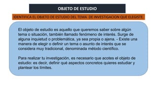 OBJETO DE ESTUDIO
El objeto de estudio es aquello que queremos saber sobre algún
tema o situación, también llamado fenómeno de interés. Surge de
alguna inquietud o problemática, ya sea propia o ajena. - Existe una
manera de elegir o definir un tema o asunto de interés que se
considera muy tradicional, denominada método científico.
Para realizar tu investigación, es necesario que acotes el objeto de
estudio: es decir, definir qué aspectos concretos quieres estudiar y
plantear los límites.
IDENTIFICA EL OBJETO DE ESTUDIO DEL TEMA DE INVESTIGACION QUE ELEGISTE.
 