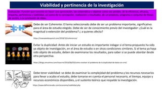 Evaluación. Función que consiste en hacer una apreciación, tan sistemática y objetiva como sea posible, de la eficiencia, eficacia,
impacto, pertinencia y viabilidad, así como de la concepción, realización y resultados, de un proyecto, programa o conjunto de líneas
de acción, a la conclusión de éstos.
Viabilidad y pertinencia de la investigación
Debe de ser Coherente: El tema seleccionado debe de ser un problema importante, significativo
para el área de estudio elegido. Debe de ser de conocimiento previo del investigador: ¿Cuál es la
magnitud o extensión del problema? ¿ a quienes afecta?
https://newsweekespanol.com/2018/10/coherencia/
Evitar la duplicidad: Antes de iniciar un estudio es importante indagar si el tema propuesto ha sido
ya objeto de investigación, en el área de estudio o en otras condiciones similares. Si el tema ya haya
sido objeto de estudio, deben de examinarse los resultados, para saber si se puede abordar desde
otra perspectiva.
https://blogs.encamina.com/mascrm/2016/06/03/como-resolver-el-problema-de-la-duplicidad-de-datos-en-crm/
Debe tener viabilidad: se debe de examinar la complejidad del problema y los recursos necesarios
para llevar a acabo el estudio, debe tomarse en cuenta el personal necesario, el tiempo, equipo y
recursos económicos disponibles, y el sustento teórico que respalde la investigación.
https://www.definicionabc.com/economia/viabilidad.php
 