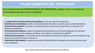 PLANTEAMIENTO DEL PROBLEMA
En la elaboración del PLANTAMIENETO DEL PROBLEMA, puedes tomar en cuenta los
recomendaciones que aquí te comparto.
La elaboración del planteamiento del problema, como tal, requiere varias fases:
Identificación del problema: implica el descubrimiento del tema o cuestión que se pretende abordar.
Valoración del problema: consiste en la evaluación de la pertinencia, importancia o relevancia del
problema identificado.
Formulación del problema: supone la elaboración del problema en forma de pregunta. Por ejemplo:
"¿Cómo afecta la emisión de gases de efecto invernadero el calentamiento global?"
Definición del problema: es la revisión de los antecedentes del tema, las teorías o corrientes dentro de las
cuales se encuentra el tema, entre otros.
Delimitación del problema: supone la precisión y delimitación de los aspectos concretos del tema que
serán abordados
https://www.significados.com/planteamiento-del-problema/
 