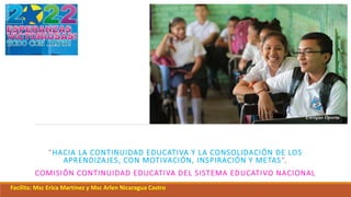 “HACIA LA CONTINUIDAD EDUCATIVA Y LA CONSOLIDACIÓN DE LOS
APRENDIZAJES, CON MOTIVACIÓN, INSPIRACIÓN Y METAS”,
COMISIÓN CONTINUIDAD EDUCATIVA DEL SISTEMA EDUCATIVO NACIONAL
Facilita: Msc Erica Martínez y Msc Arlen Nicaragua Castro
 