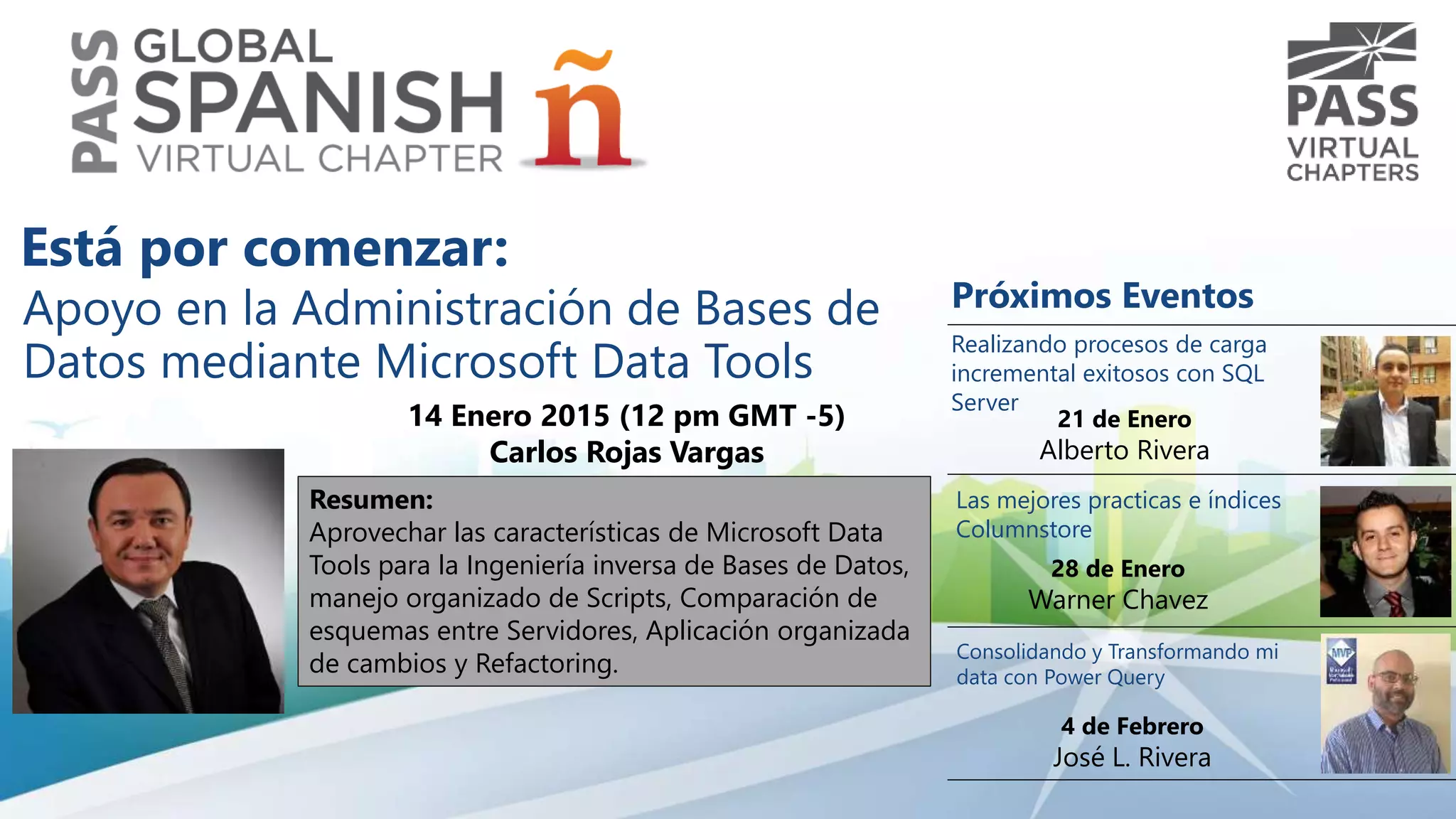 Apoyo en la Administración de Bases de
Datos mediante Microsoft Data Tools
14 Enero 2015 (12 pm GMT -5)
Carlos Rojas Vargas
Resumen:
Aprovechar las características de Microsoft Data
Tools para la Ingeniería inversa de Bases de Datos,
manejo organizado de Scripts, Comparación de
esquemas entre Servidores, Aplicación organizada
de cambios y Refactoring.
Próximos Eventos
Las mejores practicas e índices
Columnstore
28 de Enero
Warner Chavez
Consolidando y Transformando mi
data con Power Query
4 de Febrero
José L. Rivera
Realizando procesos de carga
incremental exitosos con SQL
Server
21 de Enero
Alberto Rivera
Está por comenzar:
 