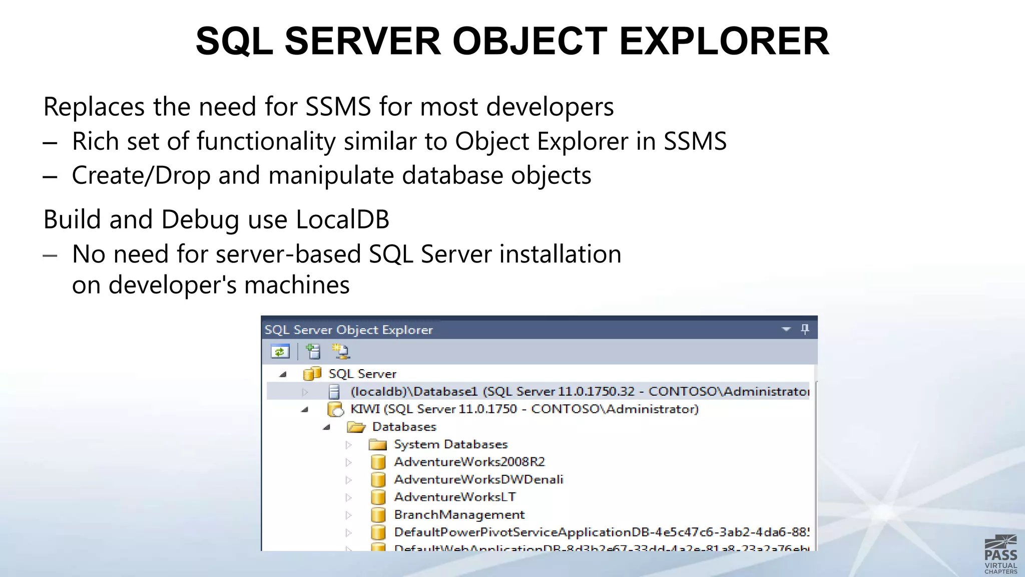 Replaces the need for SSMS for most developers
– Rich set of functionality similar to Object Explorer in SSMS
– Create/Drop and manipulate database objects
Build and Debug use LocalDB
– No need for server-based SQL Server installation
on developer's machines
SQL SERVER OBJECT EXPLORER
 