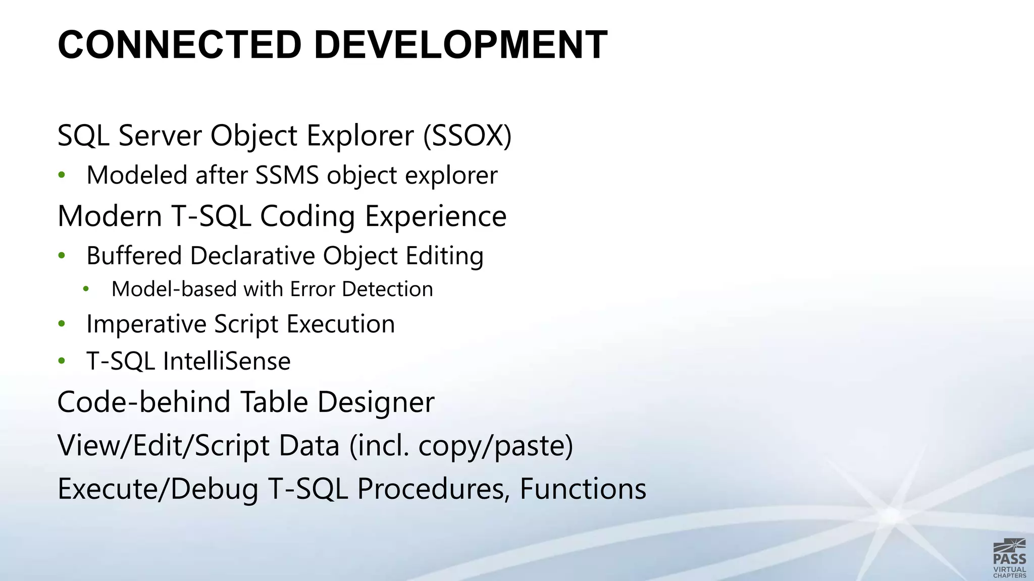 CONNECTED DEVELOPMENT
SQL Server Object Explorer (SSOX)
• Modeled after SSMS object explorer
Modern T-SQL Coding Experience
• Buffered Declarative Object Editing
• Model-based with Error Detection
• Imperative Script Execution
• T-SQL IntelliSense
Code-behind Table Designer
View/Edit/Script Data (incl. copy/paste)
Execute/Debug T-SQL Procedures, Functions
 