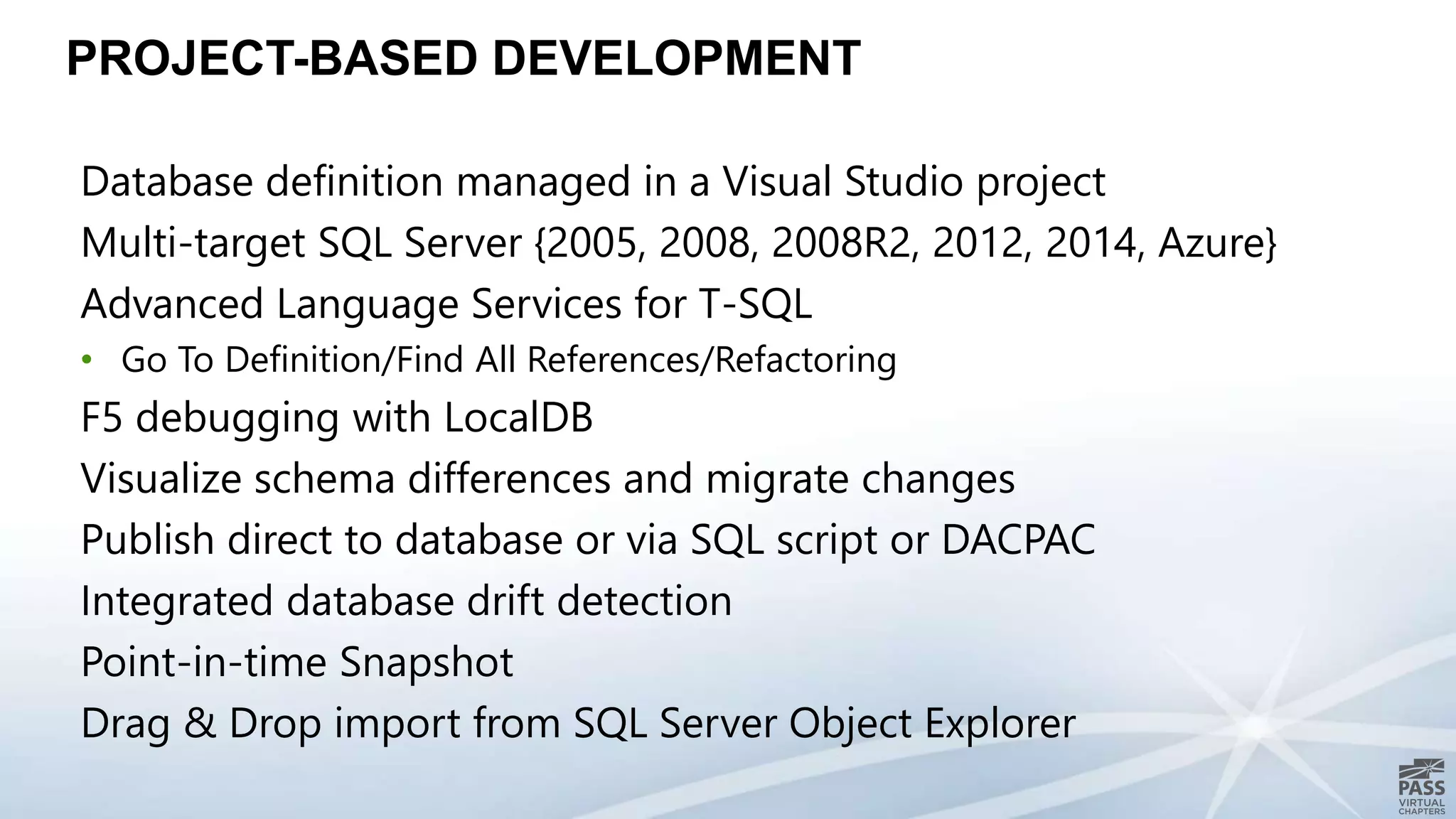 PROJECT-BASED DEVELOPMENT
Database definition managed in a Visual Studio project
Multi-target SQL Server {2005, 2008, 2008R2, 2012, 2014, Azure}
Advanced Language Services for T-SQL
• Go To Definition/Find All References/Refactoring
F5 debugging with LocalDB
Visualize schema differences and migrate changes
Publish direct to database or via SQL script or DACPAC
Integrated database drift detection
Point-in-time Snapshot
Drag & Drop import from SQL Server Object Explorer
 