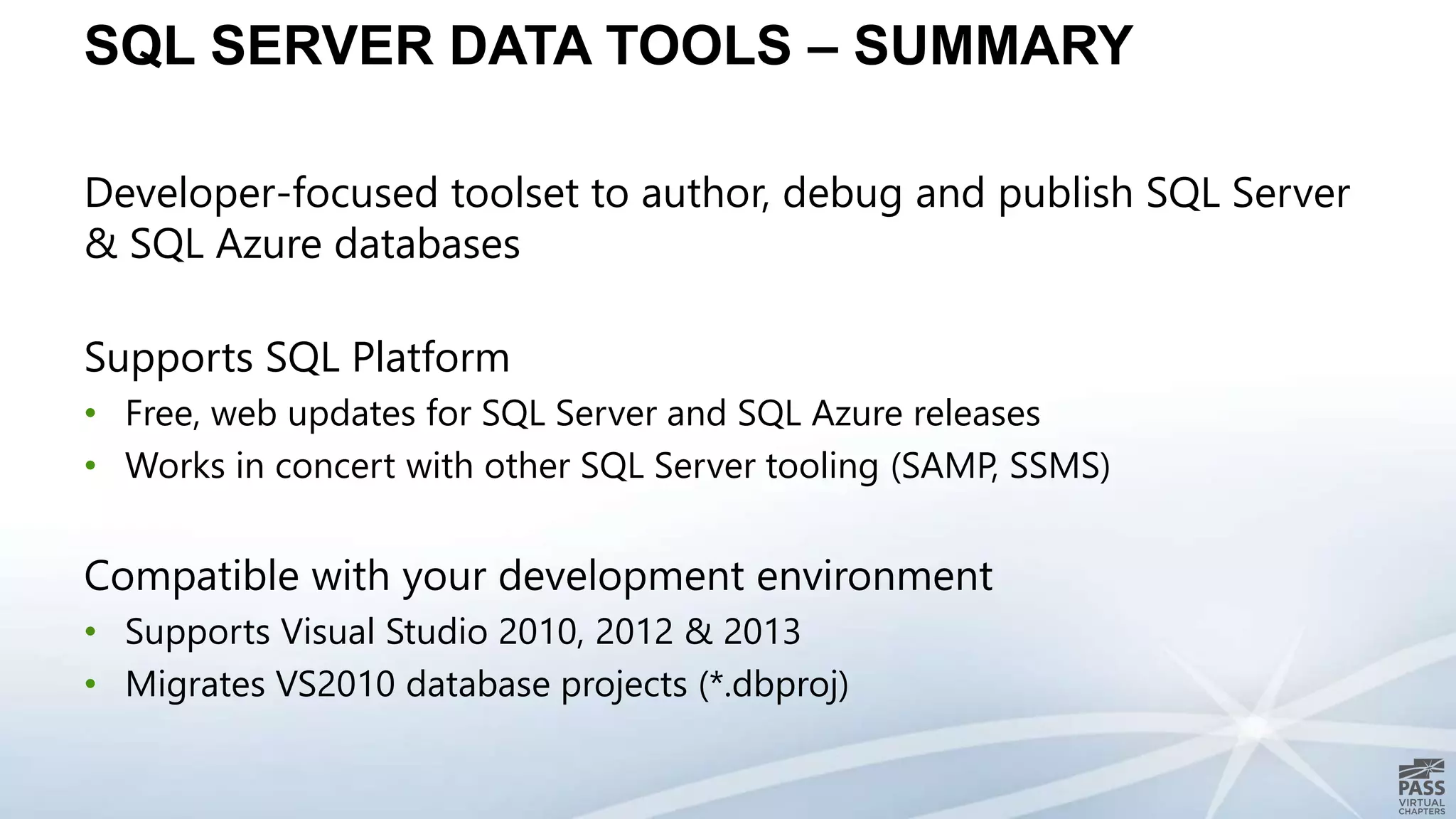 SQL SERVER DATA TOOLS – SUMMARY
Developer-focused toolset to author, debug and publish SQL Server
& SQL Azure databases
Supports SQL Platform
• Free, web updates for SQL Server and SQL Azure releases
• Works in concert with other SQL Server tooling (SAMP, SSMS)
Compatible with your development environment
• Supports Visual Studio 2010, 2012 & 2013
• Migrates VS2010 database projects (*.dbproj)
 