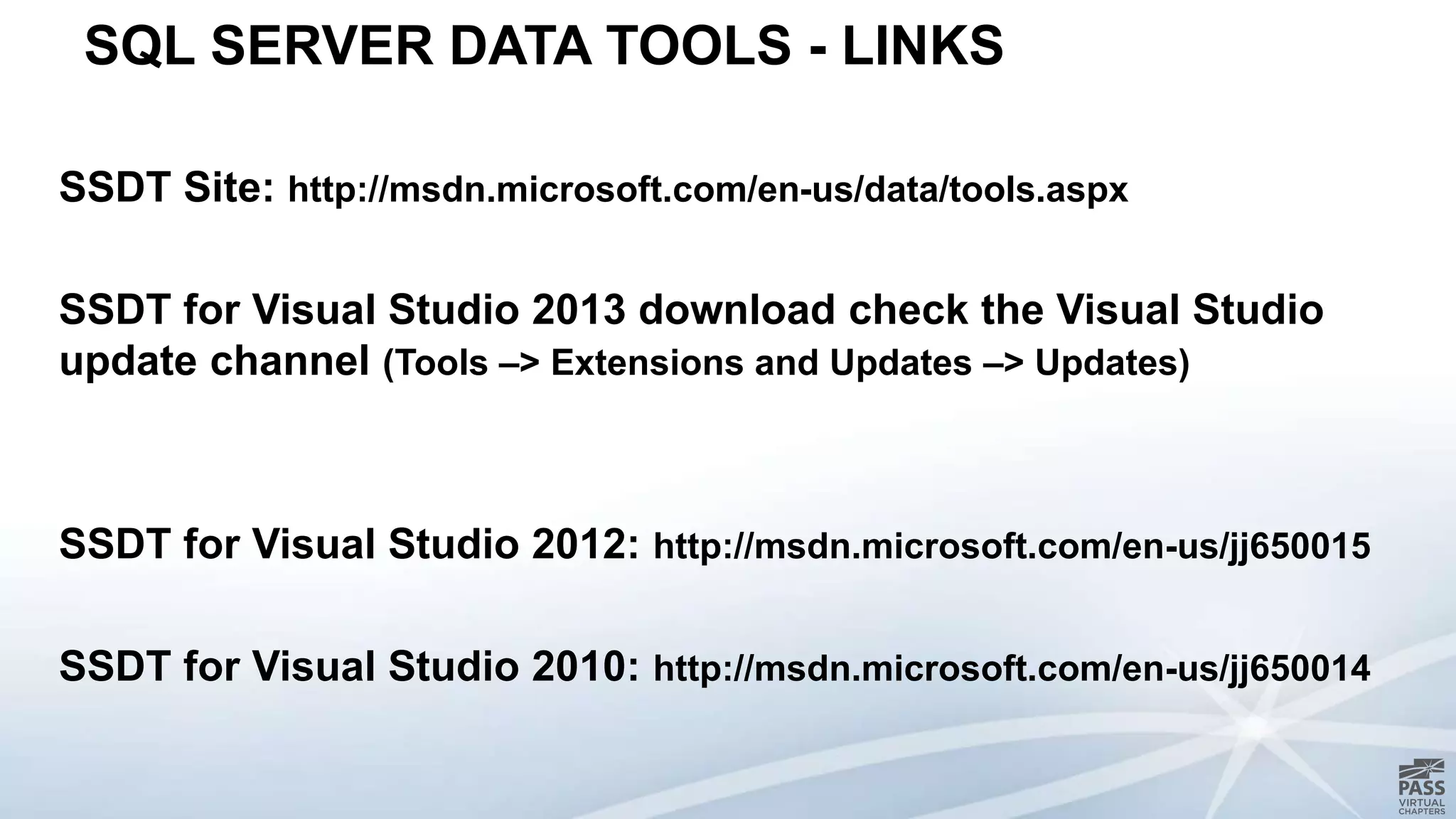 SQL SERVER DATA TOOLS - LINKS
SSDT Site: http://msdn.microsoft.com/en-us/data/tools.aspx
SSDT for Visual Studio 2013 download check the Visual Studio
update channel (Tools –> Extensions and Updates –> Updates)
SSDT for Visual Studio 2012: http://msdn.microsoft.com/en-us/jj650015
SSDT for Visual Studio 2010: http://msdn.microsoft.com/en-us/jj650014
 