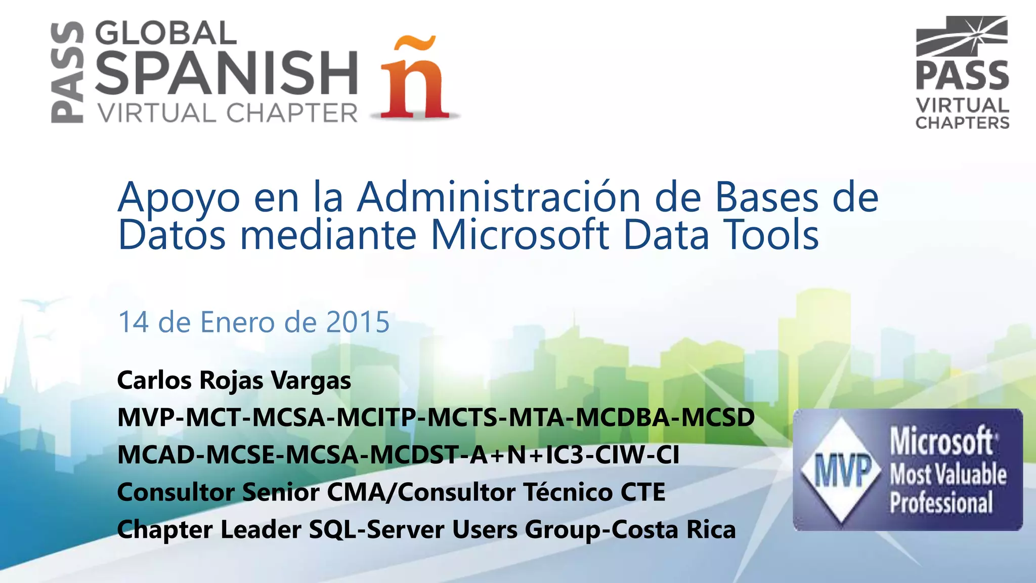 Apoyo en la Administración de Bases de
Datos mediante Microsoft Data Tools
14 de Enero de 2015
Carlos Rojas Vargas
MVP-MCT-MCSA-MCITP-MCTS-MTA-MCDBA-MCSD
MCAD-MCSE-MCSA-MCDST-A+N+IC3-CIW-CI
Consultor Senior CMA/Consultor Técnico CTE
Chapter Leader SQL-Server Users Group-Costa Rica
 