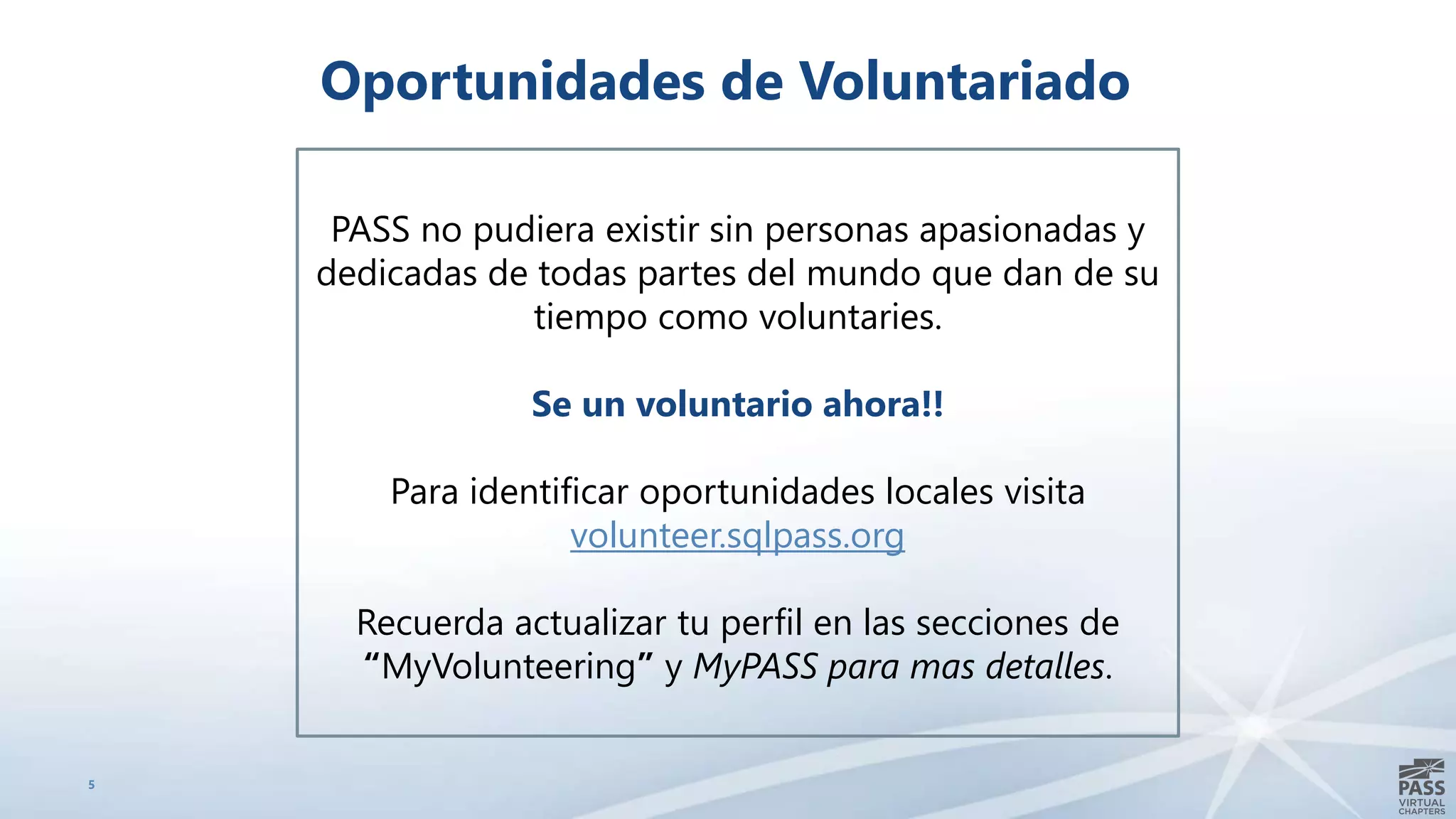 5
Oportunidades de Voluntariado
PASS no pudiera existir sin personas apasionadas y
dedicadas de todas partes del mundo que dan de su
tiempo como voluntaries.
Se un voluntario ahora!!
Para identificar oportunidades locales visita
volunteer.sqlpass.org
Recuerda actualizar tu perfil en las secciones de
“MyVolunteering” y MyPASS para mas detalles.
 