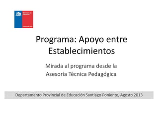 Programa: Apoyo entre
Establecimientos
Mirada al programa desde la
Asesoría Técnica Pedagógica
Departamento Provincial de Educación Santiago Poniente, Agosto 2013
 