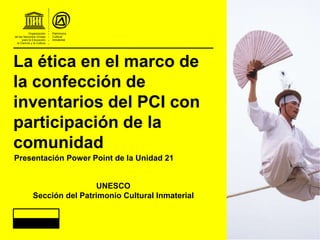 La ética en el marco de
la confección de
inventarios del PCI con
participación de la
comunidad
UNESCO
Sección del Patrimonio Cultural Inmaterial
Presentación Power Point de la Unidad 21
 