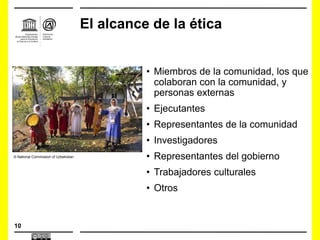 10
El alcance de la ética
• Miembros de la comunidad, los que
colaboran con la comunidad, y
personas externas
• Ejecutantes
• Representantes de la comunidad
• Investigadores
• Representantes del gobierno
• Trabajadores culturales
• Otros
© National Commission of Uzbekistan
 