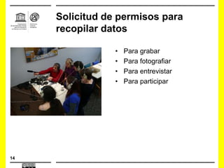 14
Solicitud de permisos para
recopilar datos
• Para grabar
• Para fotografiar
• Para entrevistar
• Para participar
 
