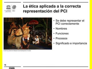 16
• Se debe representar el
PCI correctamente
• Nombres
• Funciones
• Procesos
• Significado e importancia
La ética aplicada a la correcta
representación del PCI
© 2010 by Centre for Research and Development of Culture
 