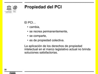 20
Propiedad del PCI
El PCI…
• cambia,
• se recrea permanentemente,
• se comparte,
• es de propiedad colectiva.
La aplicación de los derechos de propiedad
intelectual en el marco legislativo actual no brinda
soluciones satisfactorias.
 