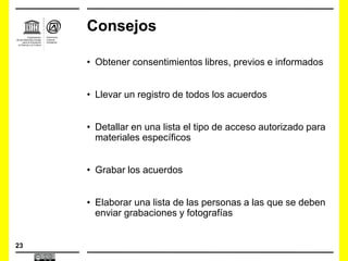 23
Consejos
• Obtener consentimientos libres, previos e informados
• Llevar un registro de todos los acuerdos
• Detallar en una lista el tipo de acceso autorizado para
materiales específicos
• Grabar los acuerdos
• Elaborar una lista de las personas a las que se deben
enviar grabaciones y fotografías
 