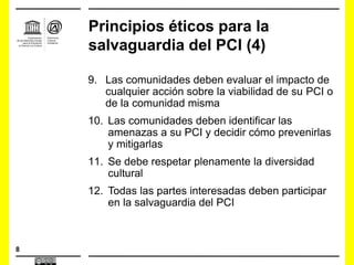 8
Principios éticos para la
salvaguardia del PCI (4)
9. Las comunidades deben evaluar el impacto de
cualquier acción sobre la viabilidad de su PCI o
de la comunidad misma
10. Las comunidades deben identificar las
amenazas a su PCI y decidir cómo prevenirlas
y mitigarlas
11. Se debe respetar plenamente la diversidad
cultural
12. Todas las partes interesadas deben participar
en la salvaguardia del PCI
 