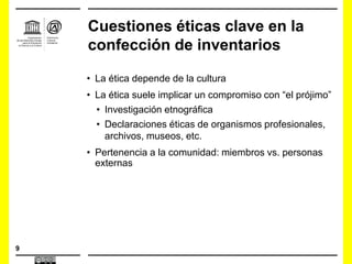 9
Cuestiones éticas clave en la
confección de inventarios
• La ética depende de la cultura
• La ética suele implicar un compromiso con “el prójimo”
• Investigación etnográfica
• Declaraciones éticas de organismos profesionales,
archivos, museos, etc.
• Pertenencia a la comunidad: miembros vs. personas
externas
 