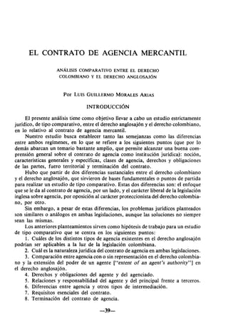 EL CONTRATO DE AGENCIA MERCANTIL
ANÁLISIS COMPARATIVO ENTRE EL DERECHO
COLOMBIANO Y EL DERECHO ANGLOSAJÓN
Por LUIS GUILLERMO MORALES ARIAS
INTRODUCCIÓN
El presente análisis tiene como objetivo llevar a cabo un estudio estrictamente
jurídico, de tipo comparativo, entre el derecho anglosajón y el derecho colombiano,
en lo relativo al contrato de agencia mercantil.
Nuestro estudio busca establecer tanto las semejanzas como las diferencias
entre ambos regímenes, en lo que se refiere a los siguientes puntos (que por lo
demás abarcan un temario bastante amplio, que permite alcanzar una buena com-
prensión general sobre el contrato de agencia como institución jurídica): noción,
características generales y específicas, clases de agencia, derechos y obligaciones
de las partes, fuero territorial y terminación del contrato.
Hubo que partir de dos diferencias sustanciales entre el derecho colombiano
y el derecho anglosajón, que sirvieron de bases fundamentales o puntos de partida
para realizar un estudio de tipo comparativo. Estas dos diferencias son: el enfoque
que se le da al contrato de agencia, por un lado, y el carácter liberal de la legislación
inglesa sobre agencia, por oposición al carácter proteccionista del derecho colombia-
no, por otro.
Sin embargo, a pesar de estas diferencias, los problemas jurídicos planteados
son similares o análogos en ambas legislaciones, aunque las soluciones no siempre
sean las mismas.
Los anteriores planteamientos sirven como hipótesis de trabajo para un estudio
de tipo comparativo que se centra en los siguientes puntos:
1. Cuáles de los distintos tipos de agencia existentes en el derecho anglosajón
podrían ser aplicables a la luz de la legislación colombiana.
2. Cuál es la naturaleza jurídica del contrato de agencia en ambas legislaciones.
3. Comparación entre agencia con o sin representación en el derecho colombia-
no y la extensión del poder de un agente ["extent of an agent's authority"] en
el derecho anglosajón.
4. Derechos y obligaciones del agente y del agenciado.
5. Relaciones y responsabilidad del agente y del principal frente a terceros.
6. Diferencias entre agencia y otros tipos de intermediación.
7. Requisitos esenciales del contrato.
8. Terminación del contrato de agencia.
—39—
 