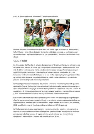 Carta de Solidaridad con el Movimiento Campesino Hondureño




El 17 de abril de ocupaciones masivas de tierra han tenido lugar en Honduras. Debido a esto,
Rafael Alegría y otros líderes de La Vía Campesina están bajo amenaza. Le pedimos mandar
cartas de protesta al gobierno de Honduras, con copia a La Vía Campesina (ver las direcciones
abajo).

Yakarta, 20-4-2012

En el marco del Día Mundial de la Lucha Campesina el 17 de abril, en Honduras se iniciaron las
recuperaciones masivas de tierras por campesinos y campesinas para poder producirlas. Son
más de 12 mil hectáreas en al menos seis departamentos del país que fueron ocupados por
unas 3000 familias campesinas. La avalancha de críticas contra el coordinador de La Vía
Campesina Centroamérica Rafael Alegría no se han hecho esperar y hoy la mayoría de medios
de comunicación acusan al compañero Alegría de invadir tierras particulares, poniendo en
precario la inversión privada nacional y extranjera.

La Vía Campesina se solidariza con el movimiento campesino hondureño y recuerda que en la
declaración final de Conferencia Internacional de Nyeleni contra los acaparamientos de tierra:
se ha comprometida a: « Apoyar el control de los pueblos de sus recursos naturales a través de
ocupaciones de tierras, ocupaciones de las empresas y corporaciones inversionistas, protestas
y otras acciones de movilización de masas para reclamar sus bienes comunes.”

Si esas familias han tomado la decisión de recuperar tierras con todo riesgo que significa para
ellas, las apoyamos para que no sigan viviendo en la extrema pobreza y así puedan dedicarse a
la producción de alimentos para su sobrevivencia. Según informe de la CEPAL/FAO Diciembre,
2011; la población rural de Honduras está sumergida en un 68% de pobreza.

La Vía Campesina insta a sus organizaciones y otros movimientos sociales a intensamente a
expresar su solidaridad con las familias campesinas y a enviar cartas al Gobierno de Honduras
para que apruebe la propuesta de ley de reforma agraria integral que el movimiento
campesino a presentado al Congreso Nacional en Octubre de 2011.
 