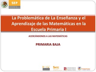La Problemática de La Enseñanza y el
Aprendizaje de las Matemáticas en la
         Escuela Primaria I
        ACERCÁNDONOS A LAS MATEMÁTICAS


             PRIMARIA BAJA
 