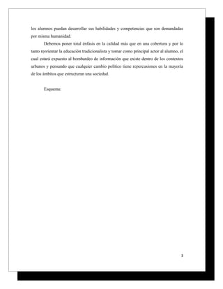 los alumnos puedan desarrollar sus habilidades y competencias que son demandadas
por misma humanidad.
       Debemos poner total énfasis en la calidad más que en una cobertura y por lo
tanto reorientar la educación tradicionalista y tomar como principal actor al alumno, el
cual estará expuesto al bombardeo de información que existe dentro de los contextos
urbanos y pensando que cualquier cambio político tiene repercusiones en la mayoría
de los ámbitos que estructuran una sociedad.


       Esquema:




                                                                                      3
 