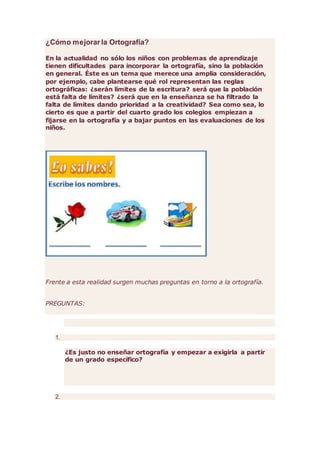 ¿Cómo mejorar la Ortografía?
En la actualidad no sólo los niños con problemas de aprendizaje
tienen dificultades para incorporar la ortografía, sino la población
en general. Éste es un tema que merece una amplia consideración,
por ejemplo, cabe plantearse qué rol representan las reglas
ortográficas: ¿serán límites de la escritura? será que la población
está falta de límites? ¿será que en la enseñanza se ha filtrado la
falta de límites dando prioridad a la creatividad? Sea como sea, lo
cierto es que a partir del cuarto grado los colegios empiezan a
fijarse en la ortografía y a bajar puntos en las evaluaciones de los
niños.
Frente a esta realidad surgen muchas preguntas en torno a la ortografía.
PREGUNTAS:
1.
¿Es justo no enseñar ortografía y empezar a exigirla a partir
de un grado específico?
2.
 