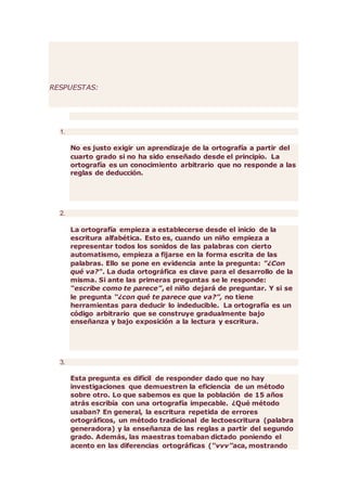 RESPUESTAS:
1.
No es justo exigir un aprendizaje de la ortografía a partir del
cuarto grado si no ha sido enseñado desde el principio. La
ortografía es un conocimiento arbitrario que no responde a las
reglas de deducción.
2.
La ortografía empieza a establecerse desde el inicio de la
escritura alfabética. Esto es, cuando un niño empieza a
representar todos los sonidos de las palabras con cierto
automatismo, empieza a fijarse en la forma escrita de las
palabras. Ello se pone en evidencia ante la pregunta: "¿Con
qué va?". La duda ortográfica es clave para el desarrollo de la
misma. Si ante las primeras preguntas se le responde:
“escribe como te parece”, el niño dejará de preguntar. Y si se
le pregunta “¿con qué te parece que va?”, no tiene
herramientas para deducir lo indeducible. La ortografía es un
código arbitrario que se construye gradualmente bajo
enseñanza y bajo exposición a la lectura y escritura.
3.
Esta pregunta es difícil de responder dado que no hay
investigaciones que demuestren la eficiencia de un método
sobre otro. Lo que sabemos es que la población de 15 años
atrás escribía con una ortografía impecable. ¿Qué método
usaban? En general, la escritura repetida de errores
ortográficos, un método tradicional de lectoescritura (palabra
generadora) y la enseñanza de las reglas a partir del segundo
grado. Además, las maestras tomaban dictado poniendo el
acento en las diferencias ortográficas (“vvv”aca, mostrando
 