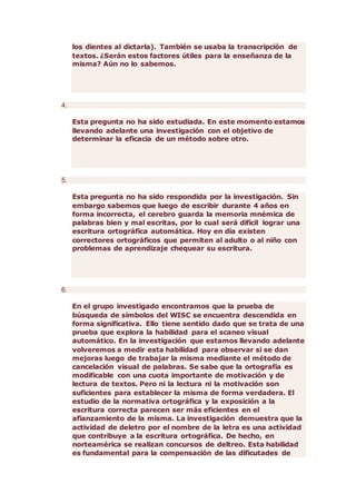 los dientes al dictarla). También se usaba la transcripción de
textos. ¿Serán estos factores útiles para la enseñanza de la
misma? Aún no lo sabemos.
4.
Esta pregunta no ha sido estudiada. En este momento estamos
llevando adelante una investigación con el objetivo de
determinar la eficacia de un método sobre otro.
5.
Esta pregunta no ha sido respondida por la investigación. Sin
embargo sabemos que luego de escribir durante 4 años en
forma incorrecta, el cerebro guarda la memoria mnémica de
palabras bien y mal escritas, por lo cual será difícil lograr una
escritura ortográfica automática. Hoy en día existen
correctores ortográficos que permiten al adulto o al niño con
problemas de aprendizaje chequear su escritura.
6.
En el grupo investigado encontramos que la prueba de
búsqueda de símbolos del WISC se encuentra descendida en
forma significativa. Ello tiene sentido dado que se trata de una
prueba que explora la habilidad para el scaneo visual
automático. En la investigación que estamos llevando adelante
volveremos a medir esta habilidad para observar si se dan
mejoras luego de trabajar la misma mediante el método de
cancelación visual de palabras. Se sabe que la ortografía es
modificable con una cuota importante de motivación y de
lectura de textos. Pero ni la lectura ni la motivación son
suficientes para establecer la misma de forma verdadera. El
estudio de la normativa ortográfica y la exposición a la
escritura correcta parecen ser más eficientes en el
afianzamiento de la misma. La investigación demuestra que la
actividad de deletro por el nombre de la letra es una actividad
que contribuye a la escritura ortográfica. De hecho, en
norteamérica se realizan concursos de deltreo. Esta habilidad
es fundamental para la compensación de las dificutades de
 