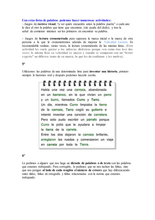 Con estas listas de palabras podemos hacer numerosas actividades:
– Juegos de rastreo visual, “a ver quién encuentra antes la palabra puerta” o cada uno
le dice al otro la palabra que tiene que encontrar, (sin ayuda del dedo), y tras la
señal de comienzo intentan ser los primeros en encontrar su palabra.
- Juegos de lectura cronometrada para superara la marca inicial o la marca de otra
persona a la que le cronometremos además de mejorar la Velocidad Lectora. Es
recomendable realizar, varias veces, la lectura cronometrada de las mismas listas. (Esta
actividad les suele gustar a los niños/as disléxicos porque ven como tras leer dos
veces la misma lista su velocidad es mayor y cuando se comparan con un “lector
experto” no difieren tanto de su marca, lo que les da confianza y les motiva).
5º
Utilizamos las palabras de una determinada lista para inventar una historia, primero
siempre lo haremos oral y después podemos hacerla escrita.
6º
Le pedimos a alguien que nos haga un dictado de palabras o de texto con las palabras
que estamos trabajando. Para corregirlo, le pedimos que no nos tachen las faltas, sino
que nos pongan al lado de cada renglón el número de errores que hay diferenciando
entre tildes, faltas de ortografía y faltas relacionadas con la norma que estamos
trabajando.
 
